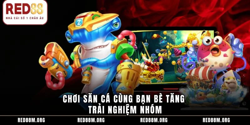Chơi săn cá cùng bạn bè tăng trải nghiệm nhóm